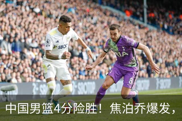 中国男篮4分险胜！焦泊乔爆发，王俊杰18分14篮板，徐昕10分