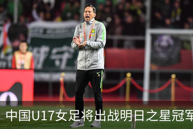 中国U17女足将出战明日之星冠军杯女子组，揭幕战将对阵皇马