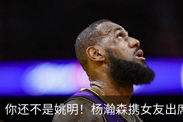 你还不是姚明！杨瀚森携女友出席活动又被喷 个人私事Or注意影响？