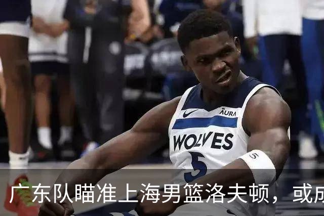 广东队瞄准上海男篮洛夫顿，或成杜锋内线新利器