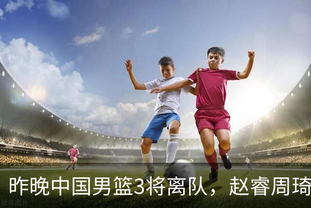 昨晚中国男篮3将离队，赵睿周琦缺席引热议，世预赛前景几何？