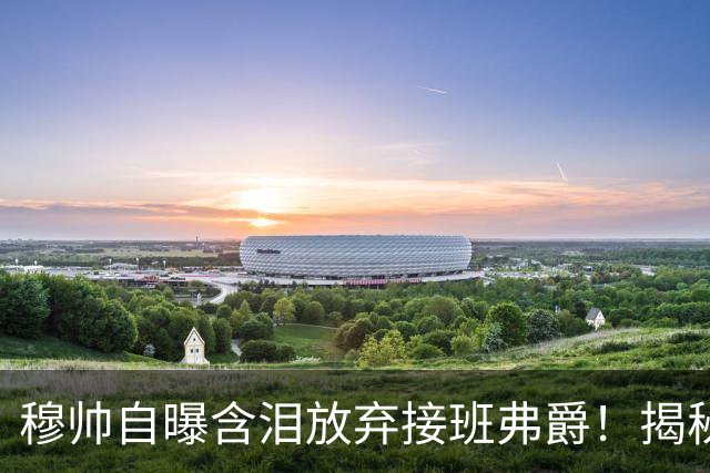 穆帅自曝含泪放弃接班弗爵！揭秘拒绝曼联原因，已同意重返切尔西