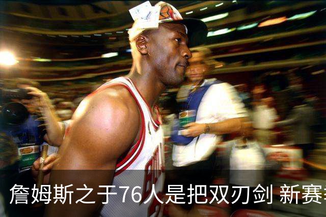 詹姆斯之于76人是把双刃剑 新赛季需直面六大隐患？