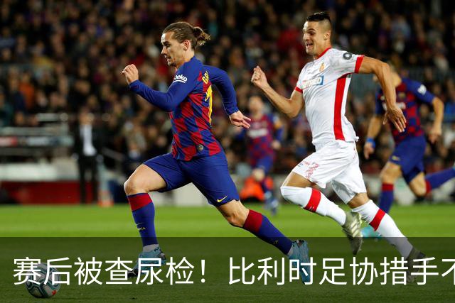 赛后被查尿检！比利时足协措手不及，或被取消晋级资格，国际足联脸都不要